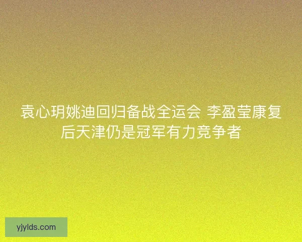 袁心玥姚迪回归备战全运会 李盈莹康复后天津仍是冠军有力竞争者 袁心玥姚迪回归备战全运会 李盈莹康复后天津仍是冠军有力竞争者