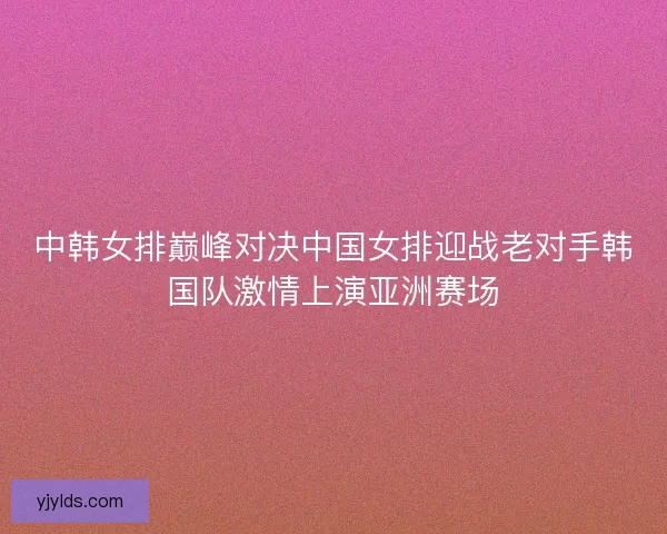中韩女排巅峰对决中国女排迎战老对手韩国队激情上演亚洲赛场
