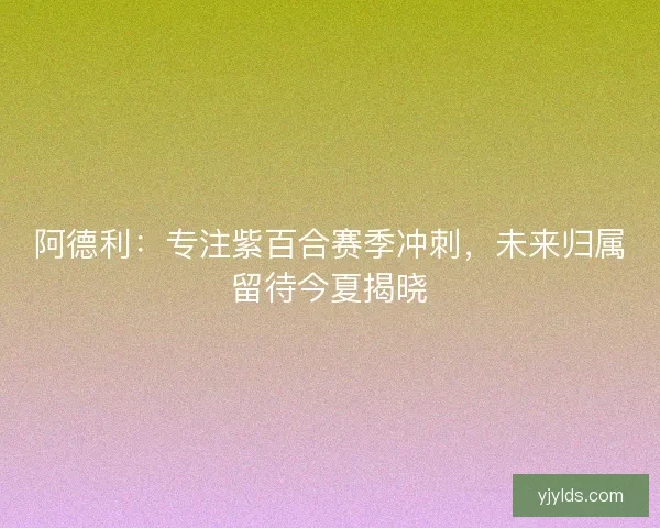 阿德利：专注紫百合赛季冲刺，未来归属留待今夏揭晓