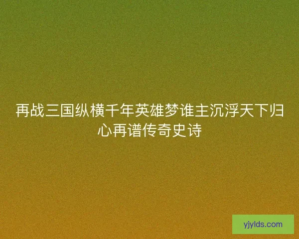 再战三国纵横千年英雄梦谁主沉浮天下归心再谱传奇史诗