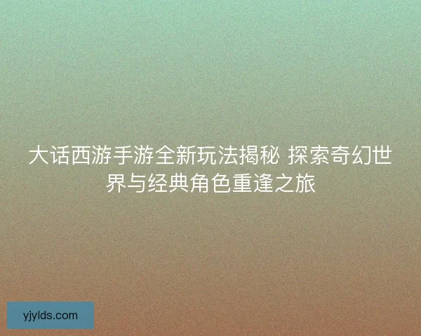 大话西游手游全新玩法揭秘 探索奇幻世界与经典角色重逢之旅