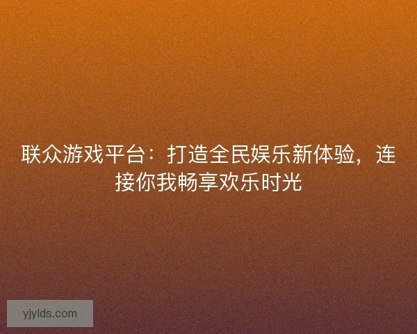 联众游戏平台：打造全民娱乐新体验，连接你我畅享欢乐时光