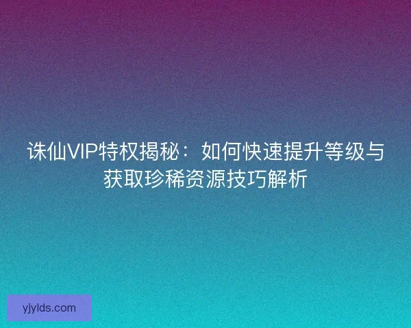 诛仙VIP特权揭秘：如何快速提升等级与获取珍稀资源技巧解析