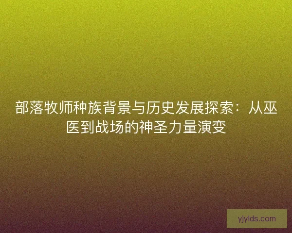 部落牧师种族背景与历史发展探索:从巫医到战场的神圣力量演变 部落牧师种族背景与历史发展探索:从巫医到战场的神圣力量演变