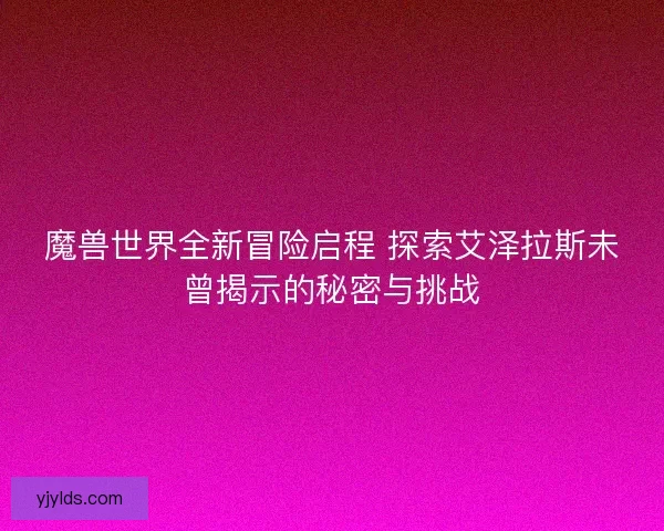 魔兽世界全新冒险启程 探索艾泽拉斯未曾揭示的秘密与挑战