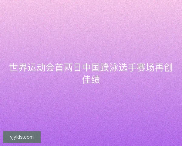 世界运动会首两日中国蹼泳选手赛场再创佳绩