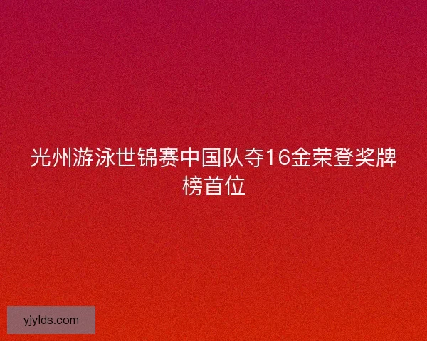 光州游泳世锦赛中国队夺16金荣登奖牌榜首位