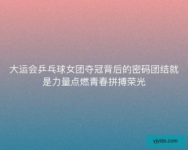 大运会乒乓球女团夺冠背后的密码团结就是力量点燃青春拼搏荣光
