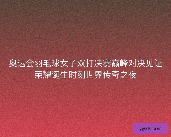 奥运会羽毛球女子双打决赛巅峰对决见证荣耀诞生时刻世界传奇之夜
