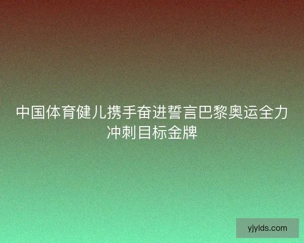 中国体育健儿携手奋进誓言巴黎奥运全力冲刺目标金牌 中国体育健儿携手奋进誓言巴黎奥运全力冲刺目标金牌