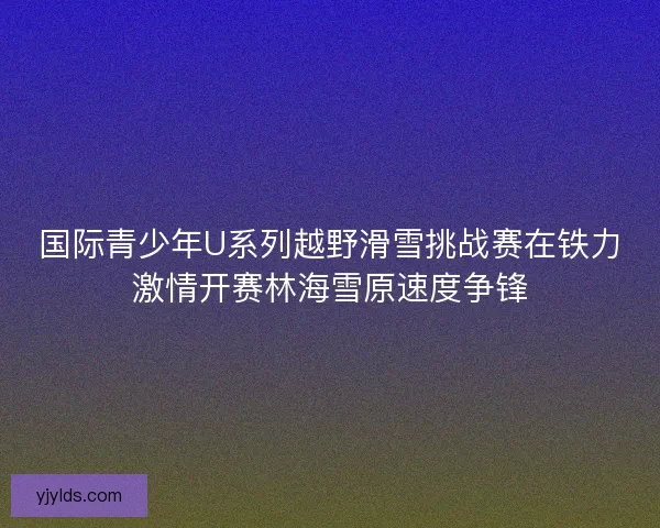 国际青少年U系列越野滑雪挑战赛在铁力激情开赛林海雪原速度争锋 国际青少年U系列越野滑雪挑战赛在铁力激情开赛林海雪原速度争锋