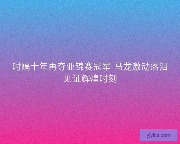 时隔十年再夺亚锦赛冠军 马龙激动落泪见证辉煌时刻