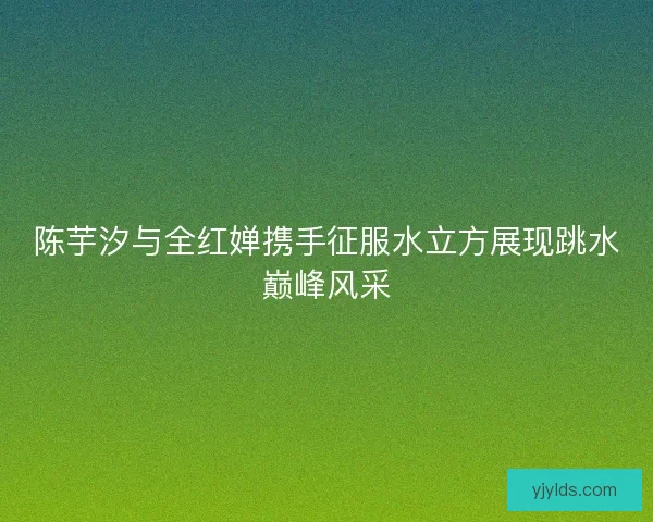 陈芋汐与全红婵携手征服水立方展现跳水巅峰风采