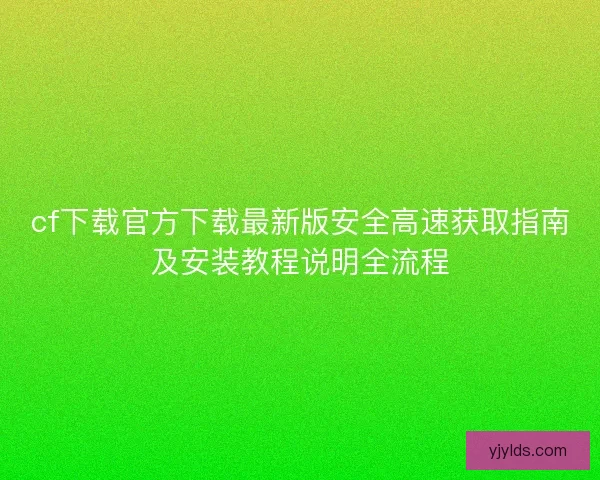cf下载官方下载最新版安全高速获取指南及安装教程说明全流程