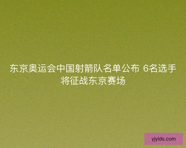 东京奥运会中国射箭队名单公布 6名选手将征战东京赛场
