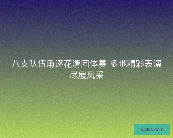 八支队伍角逐花滑团体赛 多地精彩表演尽展风采