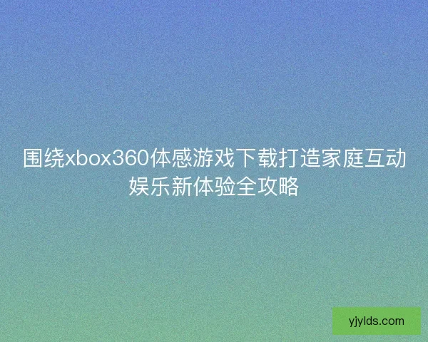 围绕xbox360体感游戏下载打造家庭互动娱乐新体验全攻略 围绕xbox360体感游戏下载打造家庭互动娱乐新体验全攻略