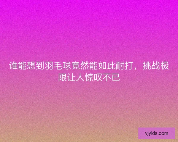 谁能想到羽毛球竟然能如此耐打,挑战极限让人惊叹不已 谁能想到羽毛球竟然能如此耐打,挑战极限让人惊叹不已