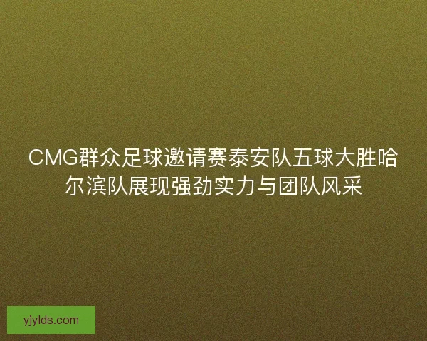 CMG群众足球邀请赛泰安队五球大胜哈尔滨队展现强劲实力与团队风采