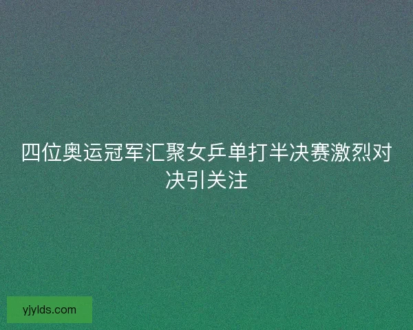 四位奥运冠军汇聚女乒单打半决赛激烈对决引关注