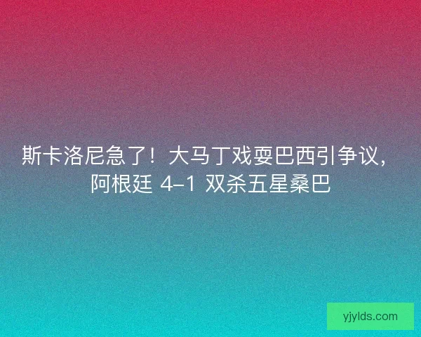 斯卡洛尼急了！大马丁戏耍巴西引争议，阿根廷 4-1 双杀五星桑巴