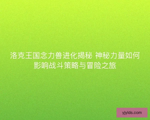 洛克王国念力兽进化揭秘 神秘力量如何影响战斗策略与冒险之旅 洛克王国念力兽进化揭秘 神秘力量如何影响战斗策略与冒险之旅
