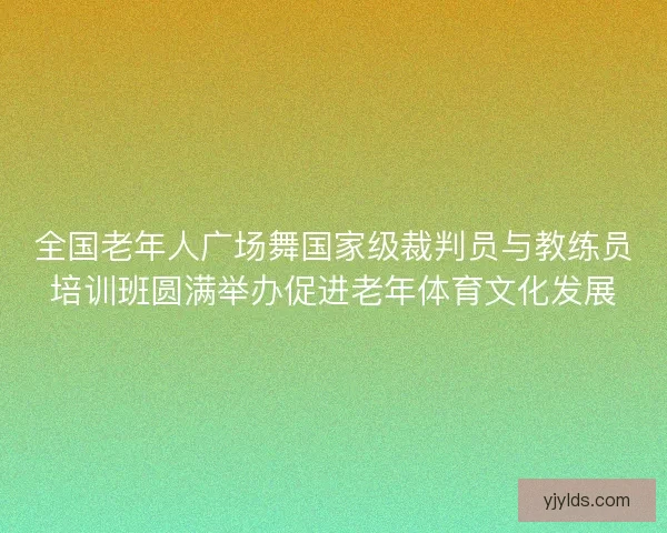 全国老年人广场舞国家级裁判员与教练员培训班圆满举办促进老年体育文化发展