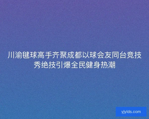 川渝毽球高手齐聚成都以球会友同台竞技秀绝技引爆全民健身热潮