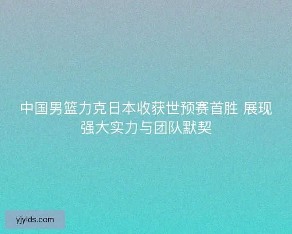 中国男篮力克日本收获世预赛首胜 展现强大实力与团队默契