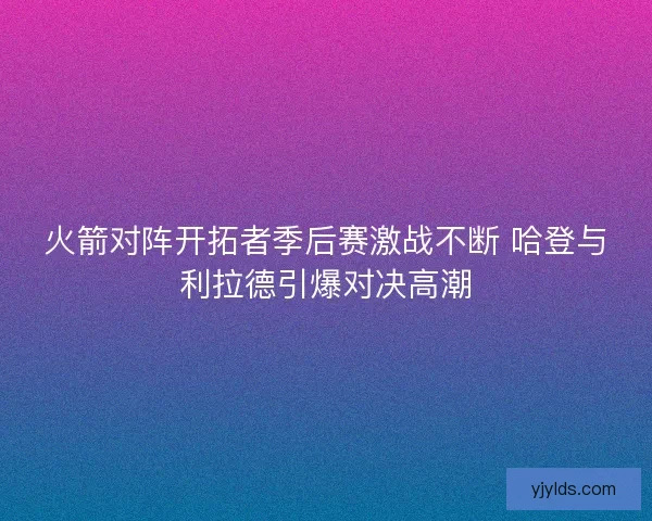 火箭对阵开拓者季后赛激战不断 哈登与利拉德引爆对决高潮 火箭对阵开拓者季后赛激战不断 哈登与利拉德引爆对决高潮