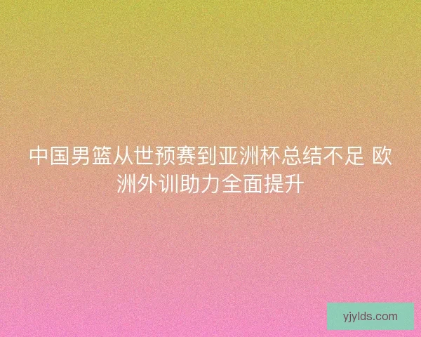 中国男篮从世预赛到亚洲杯总结不足 欧洲外训助力全面提升 中国男篮从世预赛到亚洲杯总结不足 欧洲外训助力全面提升