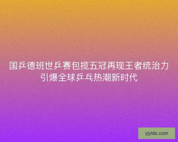 国乒德班世乒赛包揽五冠再现王者统治力引爆全球乒乓热潮新时代