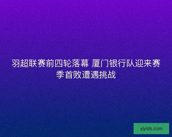 羽超联赛前四轮落幕 厦门银行队迎来赛季首败遭遇挑战