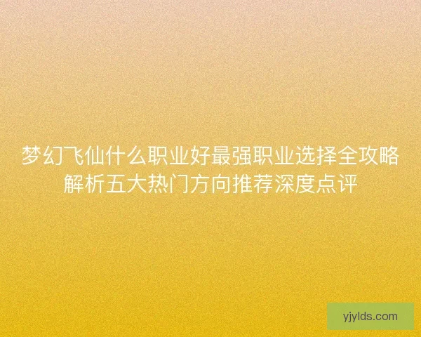梦幻飞仙什么职业好最强职业选择全攻略解析五大热门方向推荐深度点评 梦幻飞仙什么职业好最强职业选择全攻略解析五大热门方向推荐深度点评